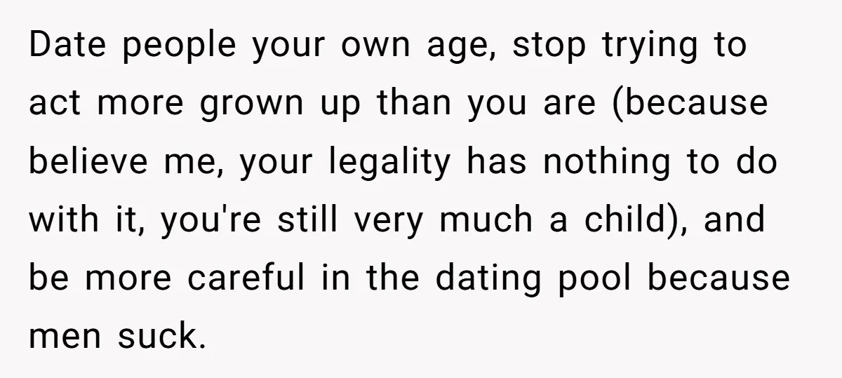 Date people your own age, stop trying to act more grown up than you are (because believe me, your legality has nothing to do with it, you're still very much...