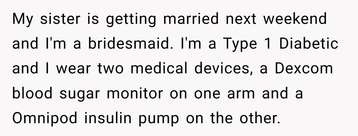 My sister is getting married next weekend and I'm a bridesmaid. I'm a Type 1 Diabetic and I wear two medical devices, a Dexcom blood sugar monitor on one arm...