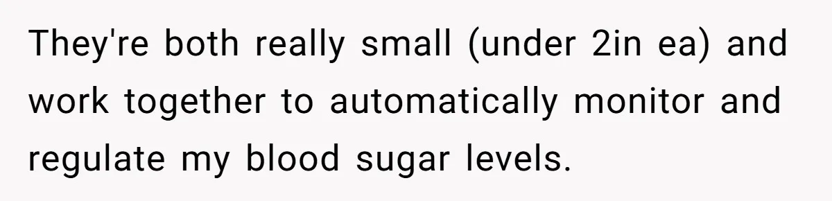 They're both really small (under 2in ea) and work together to automatically monitor and regulate my blood sugar levels.