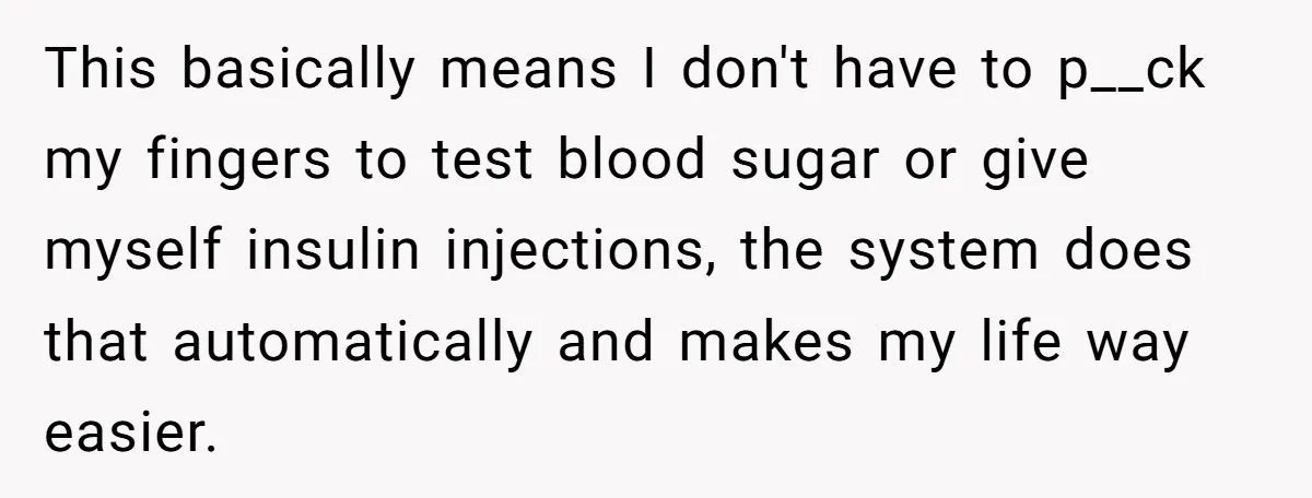 This basically means I don't have to p__ck my fingers to test blood sugar or give myself insulin injections, the system does that automatically and makes my life way easier.
