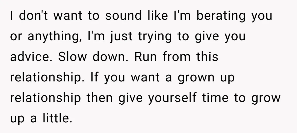 I don't want to sound like I'm berating you or anything, I'm just trying to give you advice. Slow down. Run from this relationship. If you want a grown up...