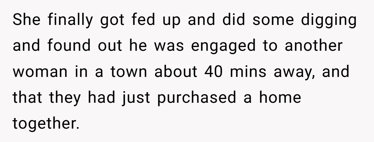 She finally got fed up and did some digging and found out he was engaged to another woman in a town about 40 mins away, and that they had just...