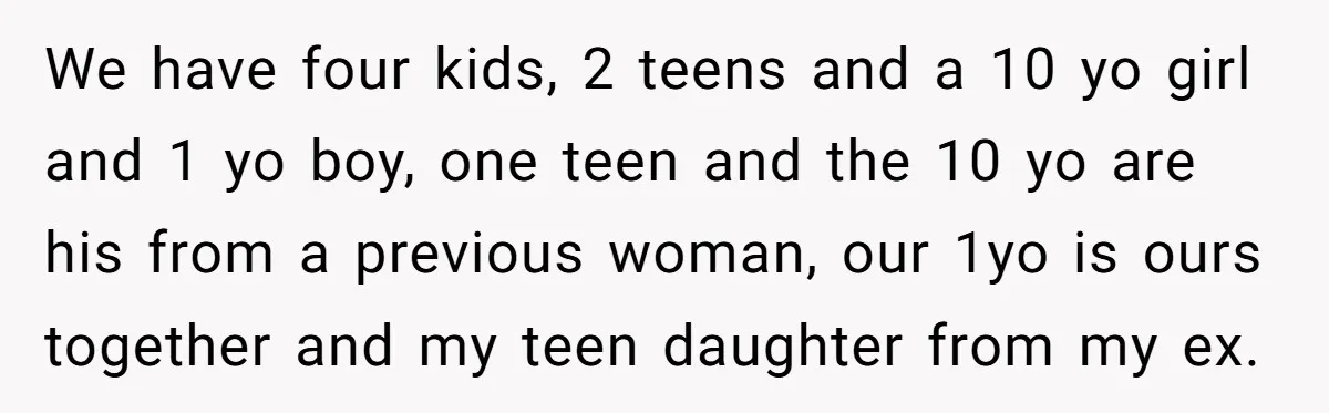 We have four kids, 2 teens and a 10 yo girl and 1 yo boy, one teen and the 10 yo are his from a previous woman, our 1yo is...