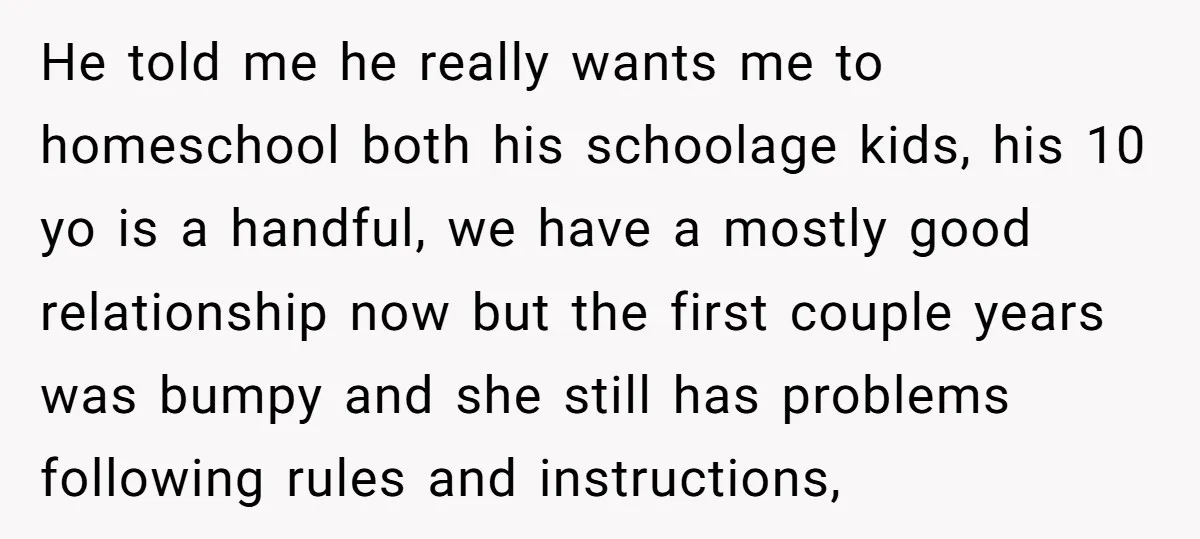 He told me he really wants me to homeschool both his schoolage kids, his 10 yo is a handful, we have a mostly good relationship now but the first couple...
