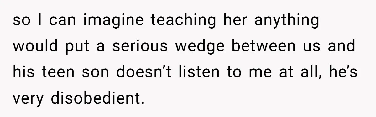 so I can imagine teaching her anything would put a serious wedge between us and his teen son doesn’t listen to me at all, he’s very disobedient.