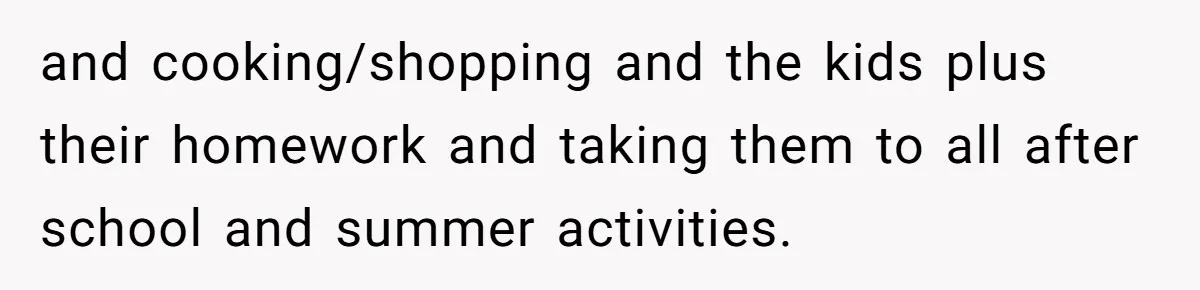 and cooking/shopping and the kids plus their homework and taking them to all after school and summer activities.