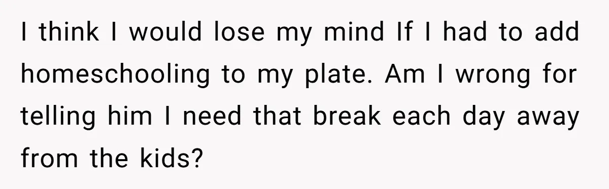 I think I would lose my mind If I had to add homeschooling to my plate. Am I wrong for telling him I need that break each day away from...