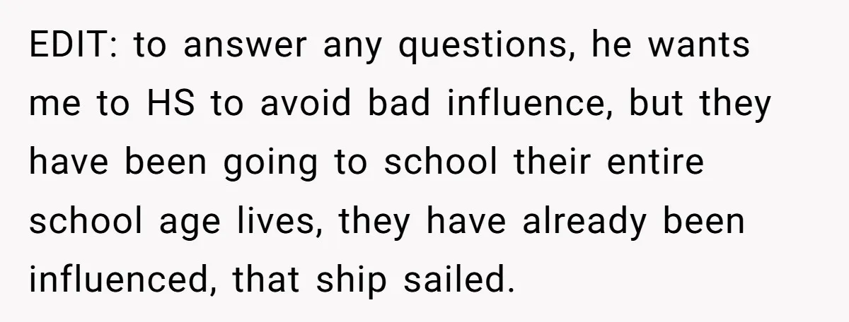 EDIT: to answer any questions, he wants me to HS to avoid bad influence, but they have been going to school their entire school age lives, they have already been...