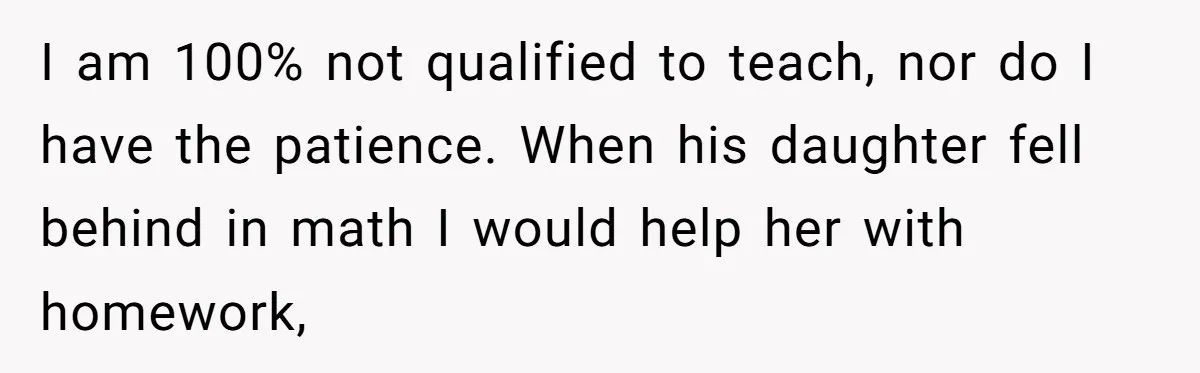 I am 100% not qualified to teach, nor do I have the patience. When his daughter fell behind in math I would help her with homework,