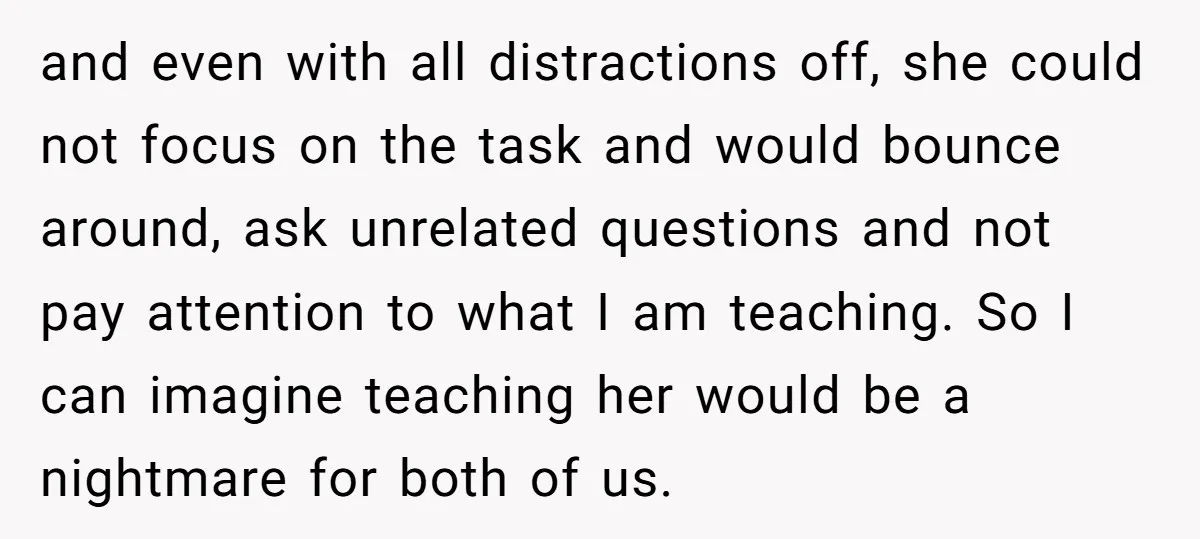 and even with all distractions off, she could not focus on the task and would bounce around, ask unrelated questions and not pay attention to what I am teaching. So...
