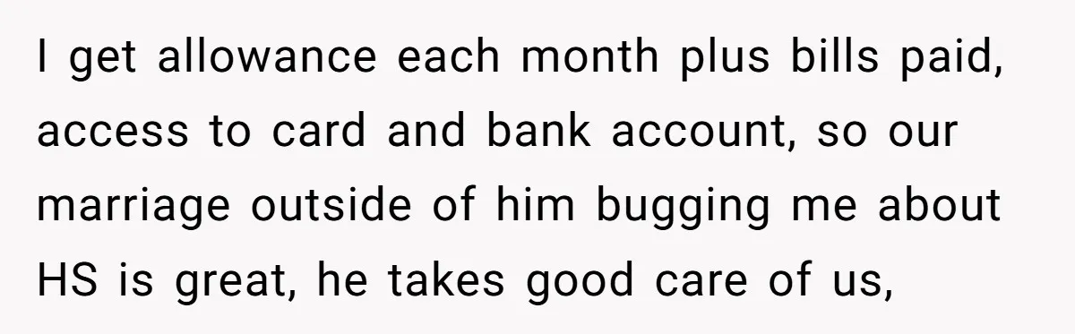 I get allowance each month plus bills paid, access to card and bank account, so our marriage outside of him bugging me about HS is great, he takes good care...