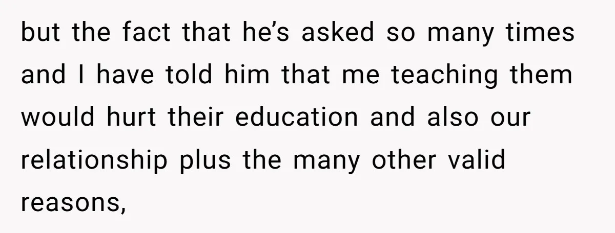 but the fact that he’s asked so many times and I have told him that me teaching them would hurt their education and also our relationship plus the many other...