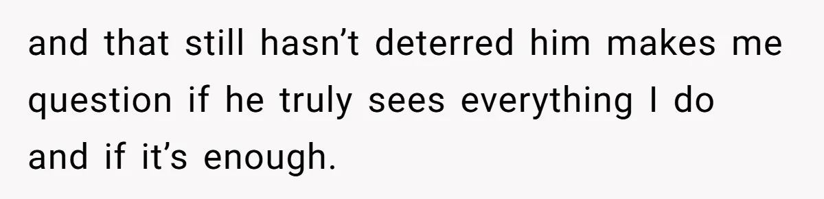 and that still hasn’t deterred him makes me question if he truly sees everything I do and if it’s enough.