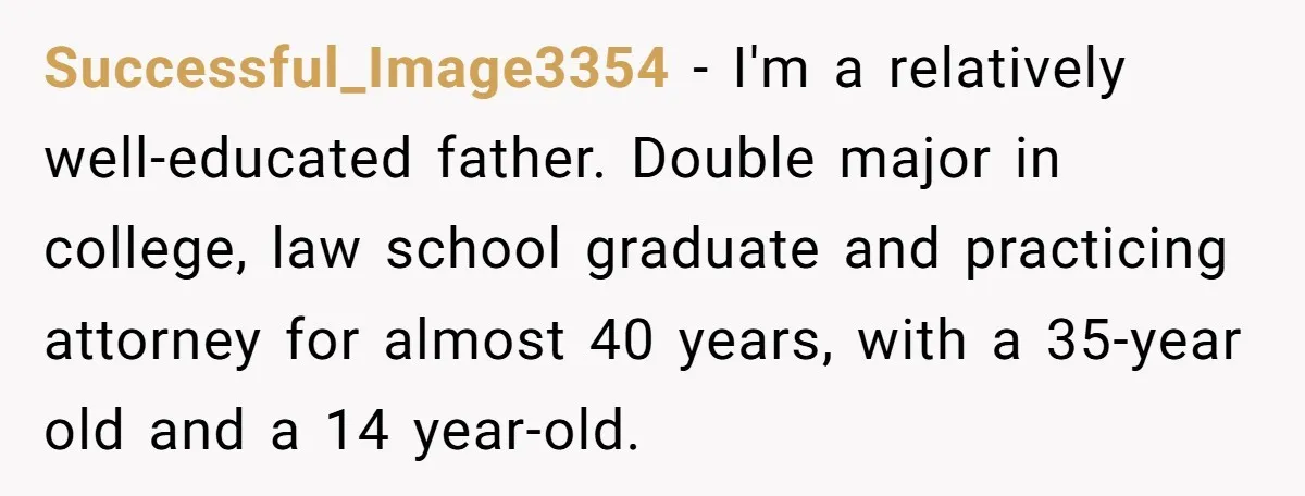 Successful_Image3354 − I'm a relatively well-educated father. Double major in college, law school graduate and practicing attorney for almost 40 years, with a 35-year old and a 14 year-old.