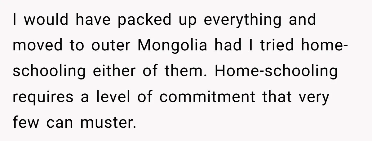 I would have packed up everything and moved to outer Mongolia had I tried home-schooling either of them. Home-schooling requires a level of commitment that very few can muster.