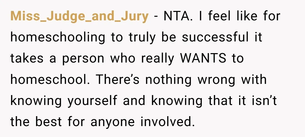 Miss_Judge_and_Jury − NTA. I feel like for homeschooling to truly be successful it takes a person who really WANTS to homeschool. There’s nothing wrong with knowing yourself and knowing that...