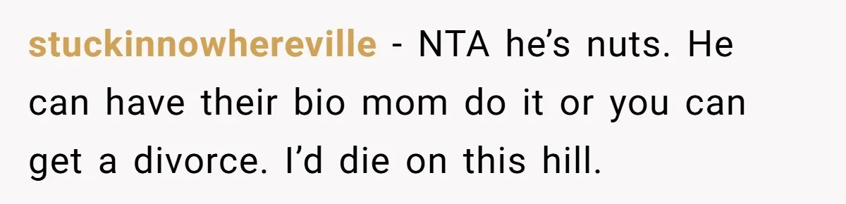 stuckinnowhereville − NTA he’s nuts. He can have their bio mom do it or you can get a divorce. I’d die on this hill.