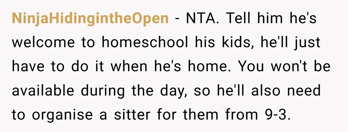 NinjaHidingintheOpen − NTA. Tell him he's welcome to homeschool his kids, he'll just have to do it when he's home. You won't be available during the day, so he'll also...