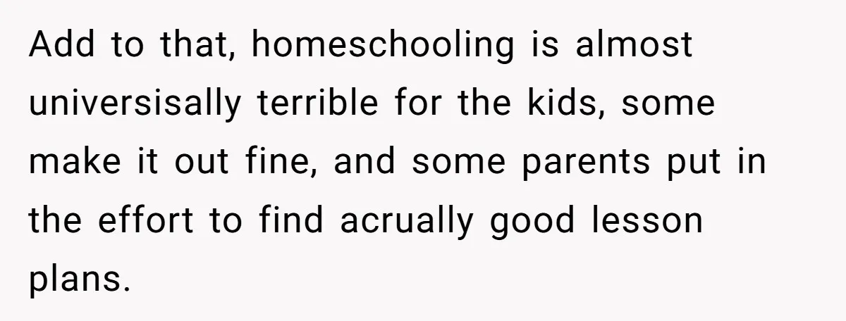 Add to that, homeschooling is almost universisally terrible for the kids, some make it out fine, and some parents put in the effort to find acrually good lesson plans.