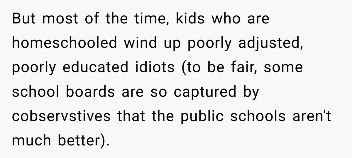 But most of the time, kids who are homeschooled wind up poorly adjusted, poorly educated idiots (to be fair, some school boards are so captured by cobservstives that the public...