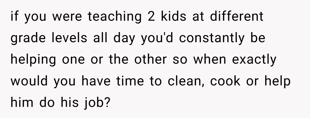 if you were teaching 2 kids at different grade levels all day you'd constantly be helping one or the other so when exactly would you have time to clean, cook...