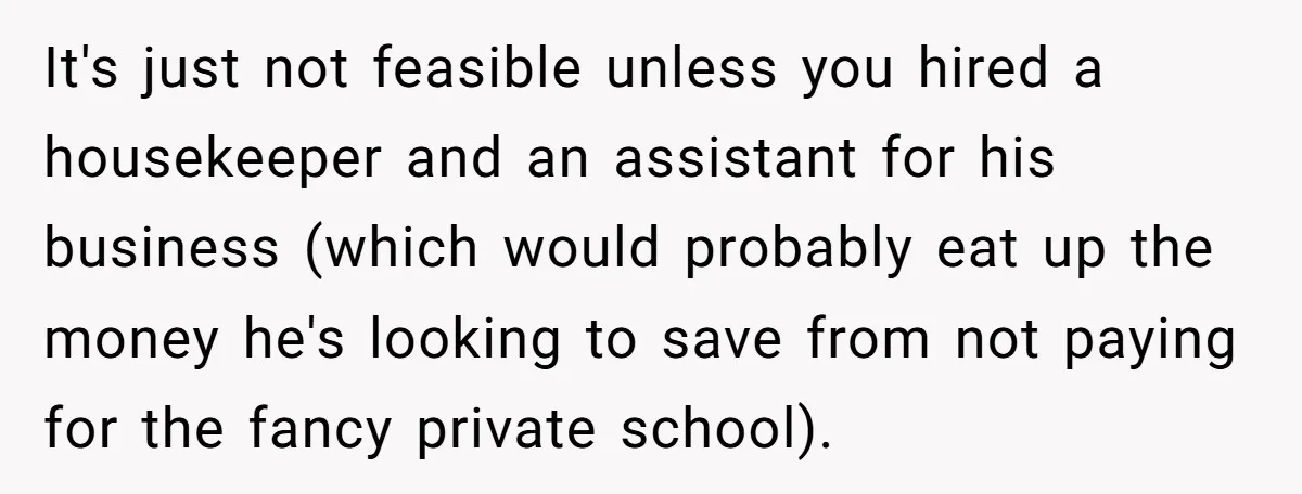 It's just not feasible unless you hired a housekeeper and an assistant for his business (which would probably eat up the money he's looking to save from not paying for...