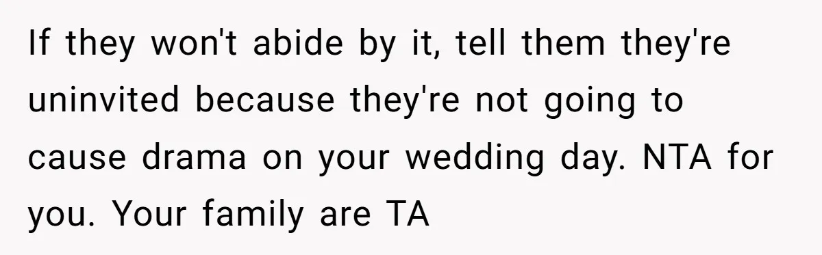 If they won't abide by it, tell them they're uninvited because they're not going to cause drama on your wedding day. NTA for you. Your family are TA