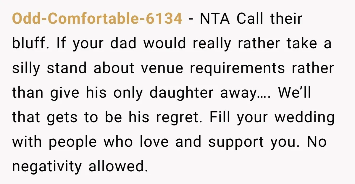 Odd-Comfortable-6134 − NTA Call their bluff. If your dad would really rather take a silly stand about venue requirements rather than give his only daughter away…. We’ll that gets to...