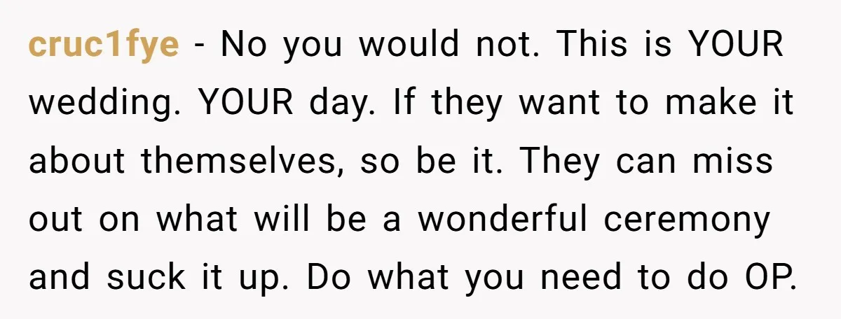cruc1fye − No you would not. This is YOUR wedding. YOUR day. If they want to make it about themselves, so be it. They can miss out on what will...