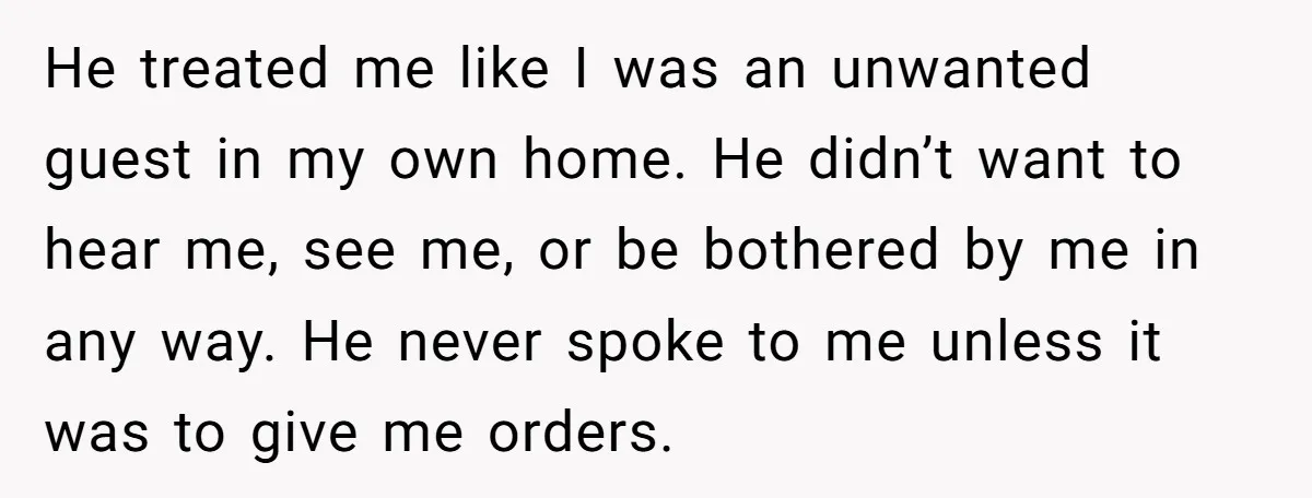 He treated me like I was an unwanted guest in my own home. He didn’t want to hear me, see me, or be bothered by me in any way. He...