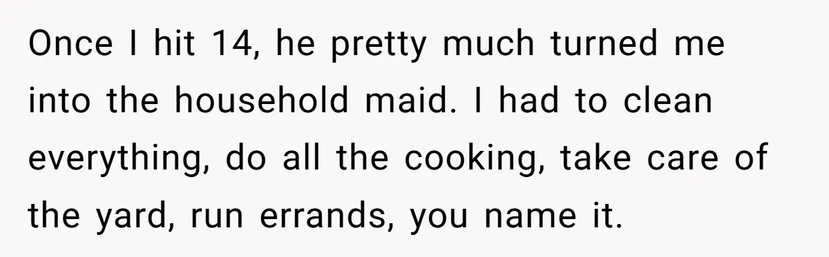 Once I hit 14, he pretty much turned me into the household maid. I had to clean everything, do all the cooking, take care of the yard, run errands, you...