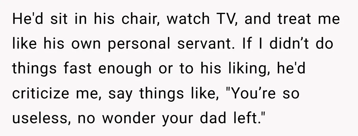 He'd sit in his chair, watch TV, and treat me like his own personal servant. If I didn’t do things fast enough or to his liking, he'd criticize me, say...