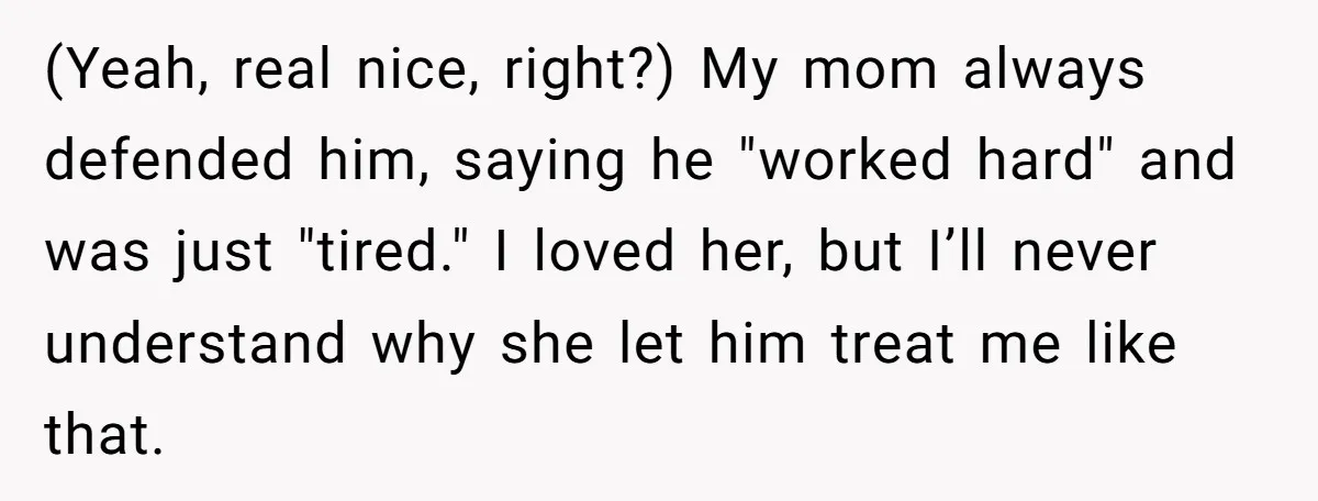 (Yeah, real nice, right?) My mom always defended him, saying he "worked hard" and was just "tired." I loved her, but I’ll never understand why she let him treat me...
