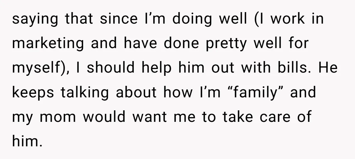 saying that since I’m doing well (I work in marketing and have done pretty well for myself), I should help him out with bills. He keeps talking about how I’m...