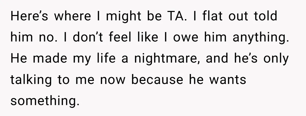 Here’s where I might be TA. I flat out told him no. I don’t feel like I owe him anything. He made my life a nightmare, and he’s only talking...