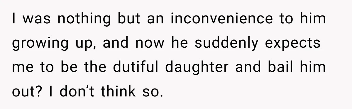 I was nothing but an inconvenience to him growing up, and now he suddenly expects me to be the dutiful daughter and bail him out? I don’t think so.