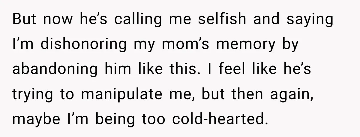 But now he’s calling me selfish and saying I’m dishonoring my mom’s memory by abandoning him like this. I feel like he’s trying to manipulate me, but then again, maybe...