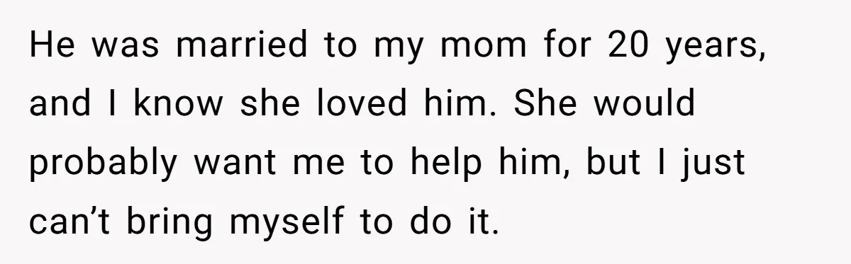 He was married to my mom for 20 years, and I know she loved him. She would probably want me to help him, but I just can’t bring myself to...