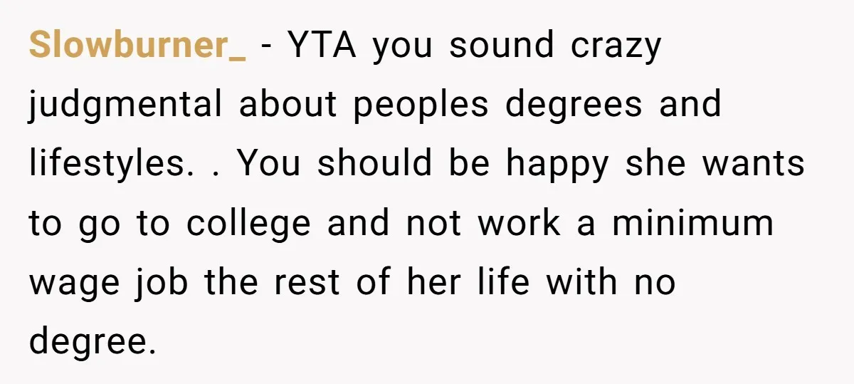 Slowburner_ − YTA you sound crazy judgmental about peoples degrees and lifestyles. . You should be happy she wants to go to college and not work a minimum wage job...