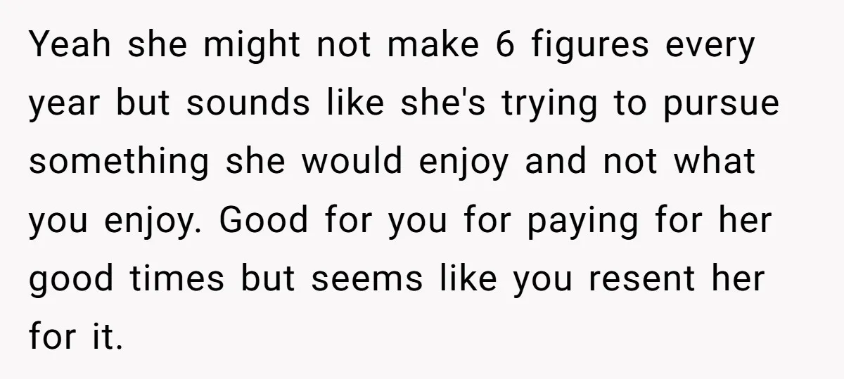 Yeah she might not make 6 figures every year but sounds like she's trying to pursue something she would enjoy and not what you enjoy. Good for you for paying...