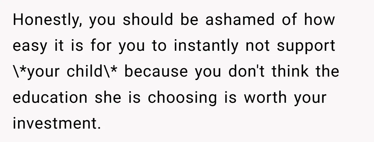 Honestly, you should be ashamed of how easy it is for you to instantly not support \*your child\* because you don't think the education she is choosing is worth your...
