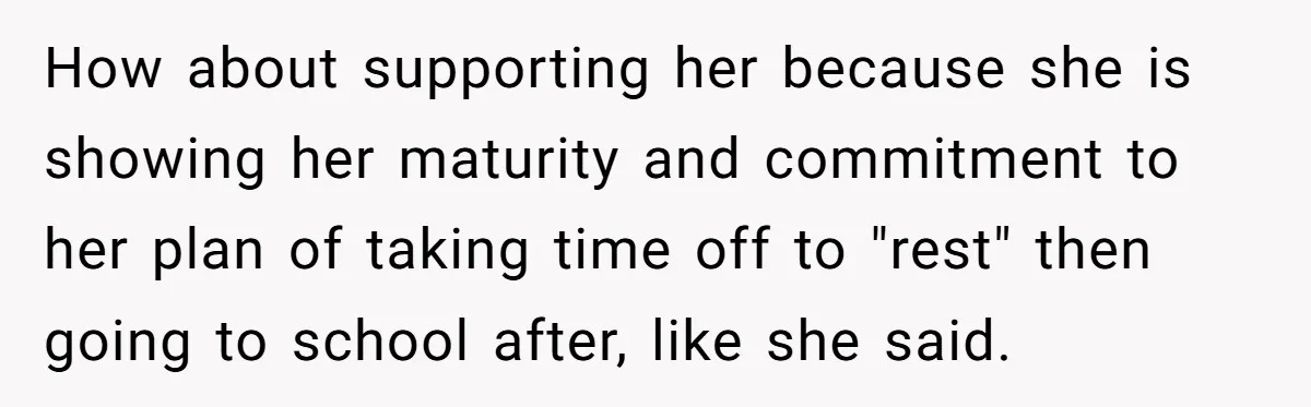 How about supporting her because she is showing her maturity and commitment to her plan of taking time off to "rest" then going to school after, like she said.