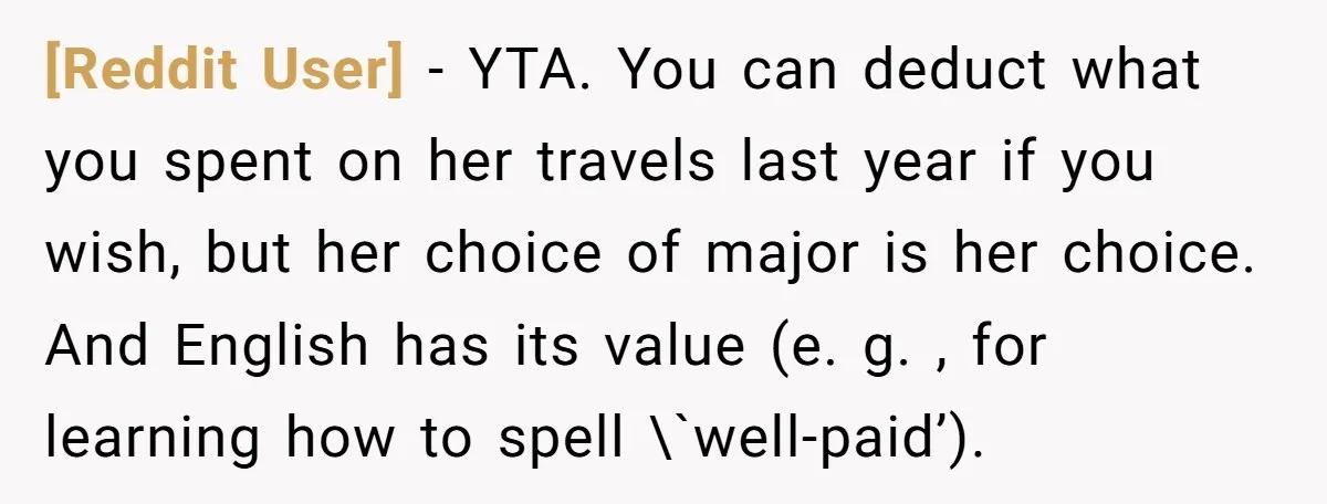 [Reddit User] − YTA. You can deduct what you spent on her travels last year if you wish, but her choice of major is her choice. And English has its...
