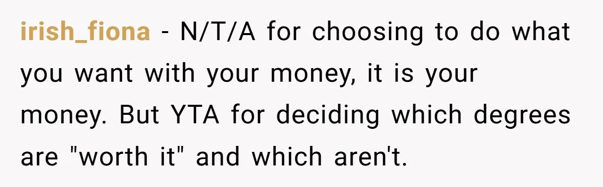 irish_fiona − N/T/A for choosing to do what you want with your money, it is your money. But YTA for deciding which degrees are "worth it" and which aren't.