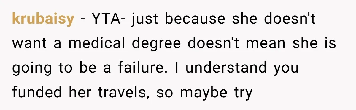 krubaisy − YTA- just because she doesn't want a medical degree doesn't mean she is going to be a failure. I understand you funded her travels, so maybe try