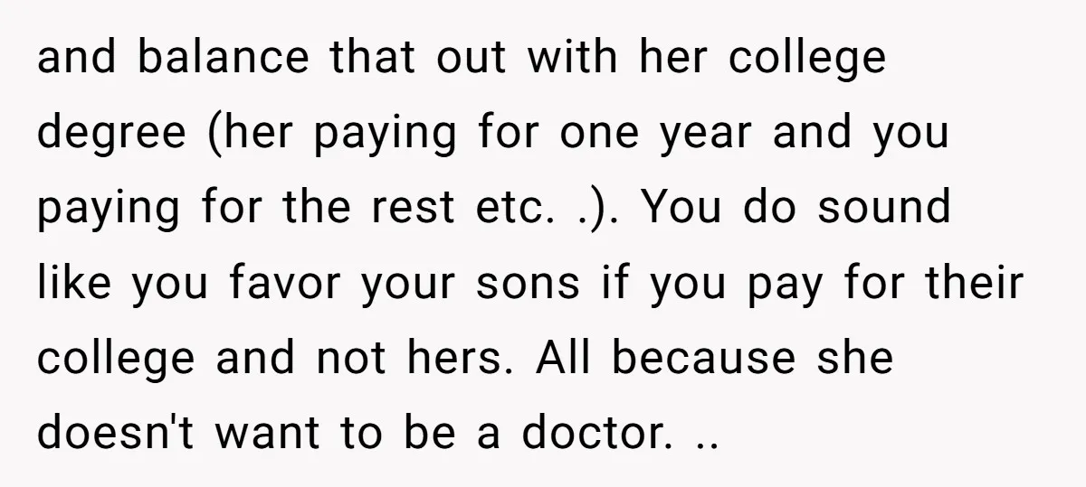 and balance that out with her college degree (her paying for one year and you paying for the rest etc. .). You do sound like you favor your sons if...