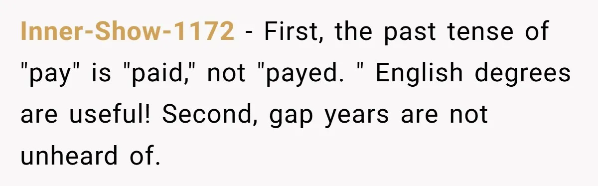 Inner-Show-1172 − First, the past tense of "pay" is "paid," not "payed. " English degrees are useful! Second, gap years are not unheard of.