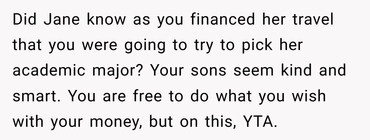 Did Jane know as you financed her travel that you were going to try to pick her academic major? Your sons seem kind and smart. You are free to do...