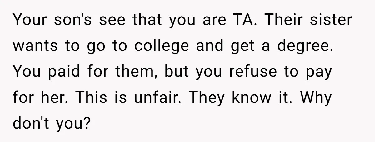 Your son's see that you are TA. Their sister wants to go to college and get a degree. You paid for them, but you refuse to pay for her. This...
