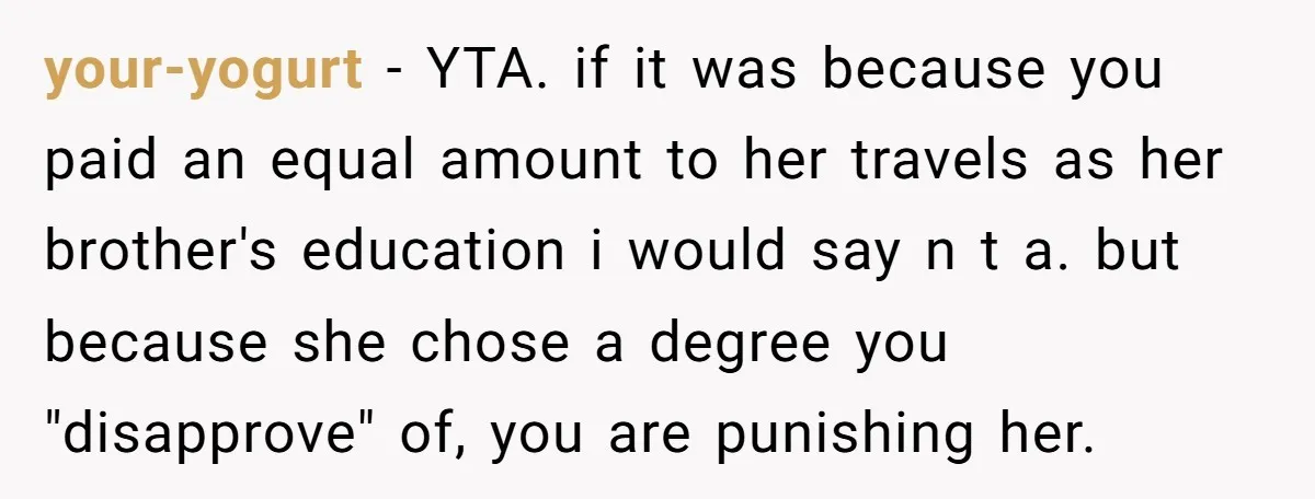 your-yogurt − YTA. if it was because you paid an equal amount to her travels as her brother's education i would say n t a. but because she chose a...
